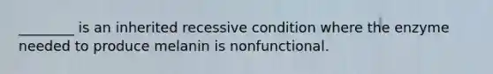 ________ is an inherited recessive condition where the enzyme needed to produce melanin is nonfunctional.