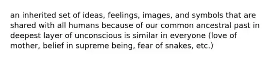 an inherited set of ideas, feelings, images, and symbols that are shared with all humans because of our common ancestral past in deepest layer of unconscious is similar in everyone (love of mother, belief in supreme being, fear of snakes, etc.)