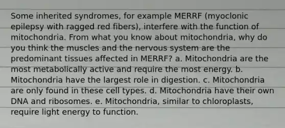 Some inherited syndromes, for example MERRF (myoclonic epilepsy with ragged red fibers), interfere with the function of mitochondria. From what you know about mitochondria, why do you think the muscles and the nervous system are the predominant tissues affected in MERRF? a. Mitochondria are the most metabolically active and require the most energy. b. Mitochondria have the largest role in digestion. c. Mitochondria are only found in these cell types. d. Mitochondria have their own DNA and ribosomes. e. Mitochondria, similar to chloroplasts, require light energy to function.