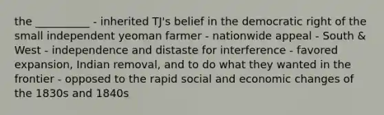 the __________ - inherited TJ's belief in the democratic right of the small independent yeoman farmer - nationwide appeal - South & West - independence and distaste for interference - favored expansion, Indian removal, and to do what they wanted in the frontier - opposed to the rapid social and economic changes of the 1830s and 1840s