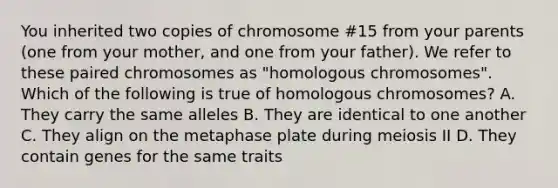 You inherited two copies of chromosome #15 from your parents (one from your mother, and one from your father). We refer to these paired chromosomes as "homologous chromosomes". Which of the following is true of homologous chromosomes? A. They carry the same alleles B. They are identical to one another C. They align on the metaphase plate during meiosis II D. They contain genes for the same traits