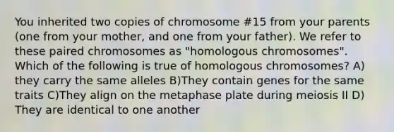 You inherited two copies of chromosome #15 from your parents (one from your mother, and one from your father). We refer to these paired chromosomes as "homologous chromosomes". Which of the following is true of homologous chromosomes? A) they carry the same alleles B)They contain genes for the same traits C)They align on the metaphase plate during meiosis II D) They are identical to one another