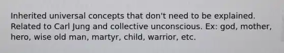 Inherited universal concepts that don't need to be explained. Related to Carl Jung and collective unconscious. Ex: god, mother, hero, wise old man, martyr, child, warrior, etc.