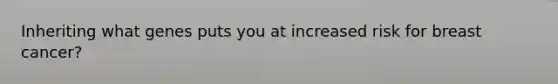Inheriting what genes puts you at increased risk for breast cancer?