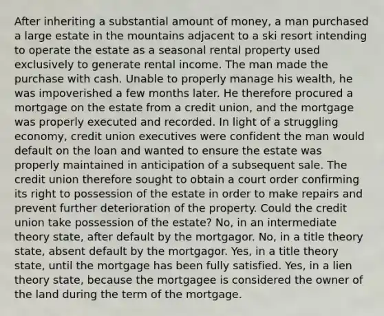 After inheriting a substantial amount of money, a man purchased a large estate in the mountains adjacent to a ski resort intending to operate the estate as a seasonal rental property used exclusively to generate rental income. The man made the purchase with cash. Unable to properly manage his wealth, he was impoverished a few months later. He therefore procured a mortgage on the estate from a credit union, and the mortgage was properly executed and recorded. In light of a struggling economy, credit union executives were confident the man would default on the loan and wanted to ensure the estate was properly maintained in anticipation of a subsequent sale. The credit union therefore sought to obtain a court order confirming its right to possession of the estate in order to make repairs and prevent further deterioration of the property. Could the credit union take possession of the estate? No, in an intermediate theory state, after default by the mortgagor. No, in a title theory state, absent default by the mortgagor. Yes, in a title theory state, until the mortgage has been fully satisfied. Yes, in a lien theory state, because the mortgagee is considered the owner of the land during the term of the mortgage.