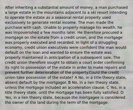 After inheriting a substantial amount of money, a man purchased a large estate in the mountains adjacent to a ski resort intending to operate the estate as a seasonal rental property used exclusively to generate rental income. The man made the purchase with cash. Unable to properly manage his wealth, he was impoverished a few months later. He therefore procured a mortgage on the estate from a credit union, and the mortgage was properly executed and recorded. In light of a struggling economy, credit union executives were confident the man would default on the loan and wanted to ensure the estate was properly maintained in anticipation of a subsequent sale. The credit union therefore sought to obtain a court order confirming its right to possession of the estate in order to make repairs and prevent further deterioration of the property.Could the credit union take possession of the estate? A No, in a title theory state, absent default by the mortgagor. B No, in a lien theory state, unless the mortgage included an acceleration clause. C Yes, in a title theory state, until the mortgage has been fully satisfied. D Yes, in a lien theory state, because the mortgagee is considered the owner of the land during the term of the mortgage.