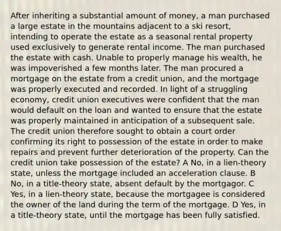 After inheriting a substantial amount of money, a man purchased a large estate in the mountains adjacent to a ski resort, intending to operate the estate as a seasonal rental property used exclusively to generate rental income. The man purchased the estate with cash. Unable to properly manage his wealth, he was impoverished a few months later. The man procured a mortgage on the estate from a credit union, and the mortgage was properly executed and recorded. In light of a struggling economy, credit union executives were confident that the man would default on the loan and wanted to ensure that the estate was properly maintained in anticipation of a subsequent sale. The credit union therefore sought to obtain a court order confirming its right to possession of the estate in order to make repairs and prevent further deterioration of the property. Can the credit union take possession of the estate? A No, in a lien-theory state, unless the mortgage included an acceleration clause. B No, in a title-theory state, absent default by the mortgagor. C Yes, in a lien-theory state, because the mortgagee is considered the owner of the land during the term of the mortgage. D Yes, in a title-theory state, until the mortgage has been fully satisfied.