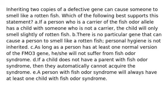 Inheriting two copies of a defective gene can cause someone to smell like a rotten fish. Which of the following best supports this statement? a.If a person who is a carrier of the fish odor allele has a child with someone who is not a carrier, the child will only smell slightly of rotten fish. b.There is no particular gene that can cause a person to smell like a rotten fish; personal hygiene is not inherited. c.As long as a person has at least one normal version of the FMO3 gene, he/she will not suffer from fish odor syndrome. d.If a child does not have a parent with fish odor syndrome, then they automatically cannot acquire the syndrome. e.A person with fish odor syndrome will always have at least one child with fish odor syndrome.