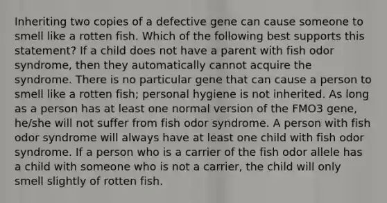 Inheriting two copies of a defective gene can cause someone to smell like a rotten fish. Which of the following best supports this statement? If a child does not have a parent with fish odor syndrome, then they automatically cannot acquire the syndrome. There is no particular gene that can cause a person to smell like a rotten fish; personal hygiene is not inherited. As long as a person has at least one normal version of the FMO3 gene, he/she will not suffer from fish odor syndrome. A person with fish odor syndrome will always have at least one child with fish odor syndrome. If a person who is a carrier of the fish odor allele has a child with someone who is not a carrier, the child will only smell slightly of rotten fish.