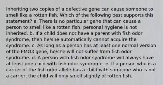 Inheriting two copies of a defective gene can cause someone to smell like a rotten fish. Which of the following best supports this statement? a. There is no particular gene that can cause a person to smell like a rotten fish; personal hygiene is not inherited. b. If a child does not have a parent with fish odor syndrome, then he/she automatically cannot acquire the syndrome. c. As long as a person has at least one normal version of the FMO3 gene, he/she will not suffer from fish odor syndrome. d. A person with fish odor syndrome will always have at least one child with fish odor syndrome. e. If a person who is a carrier of the fish odor allele has a child with someone who is not a carrier, the child will only smell slightly of rotten fish.