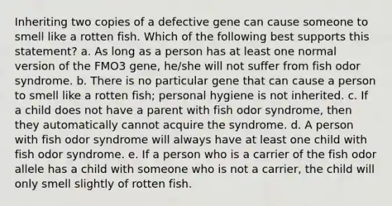 Inheriting two copies of a defective gene can cause someone to smell like a rotten fish. Which of the following best supports this statement? a. As long as a person has at least one normal version of the FMO3 gene, he/she will not suffer from fish odor syndrome. b. There is no particular gene that can cause a person to smell like a rotten fish; personal hygiene is not inherited. c. If a child does not have a parent with fish odor syndrome, then they automatically cannot acquire the syndrome. d. A person with fish odor syndrome will always have at least one child with fish odor syndrome. e. If a person who is a carrier of the fish odor allele has a child with someone who is not a carrier, the child will only smell slightly of rotten fish.