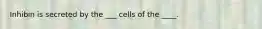 Inhibin is secreted by the ___ cells of the ____.