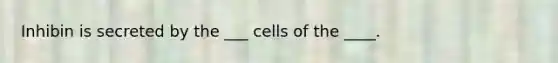 Inhibin is secreted by the ___ cells of the ____.