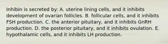 Inhibin is secreted by: A. uterine lining cells, and it inhibits development of ovarian follicles. B. follicular cells, and it inhibits FSH production. C. the anterior pituitary, and it inhibits GnRH production. D. the posterior pituitary, and it inhibits ovulation. E. hypothalamic cells, and it inhibits LH production.