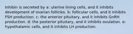 Inhibin is secreted by a: uterine lining cells, and it inhibits development of ovarian follicles. b: follicular cells, and it inhibits FSH production. c: the anterior pituitary, and it inhibits GnRH production. d: the posterior pituitary, and it inhibits ovulation. e: hypothalamic cells, and it inhibits LH production.