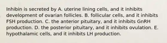 Inhibin is secreted by A. uterine lining cells, and it inhibits development of ovarian follicles. B. follicular cells, and it inhibits FSH production. C. the anterior pituitary, and it inhibits GnRH production. D. the posterior pituitary, and it inhibits ovulation. E. hypothalamic cells, and it inhibits LH production.