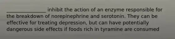 ________________ inhibit the action of an enzyme responsible for the breakdown of norepinephrine and serotonin. They can be effective for treating depression, but can have potentially dangerous side effects if foods rich in tyramine are consumed