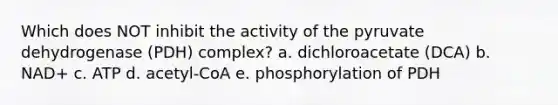 Which does NOT inhibit the activity of the pyruvate dehydrogenase (PDH) complex? a. dichloroacetate (DCA) b. NAD+ c. ATP d. acetyl-CoA e. phosphorylation of PDH