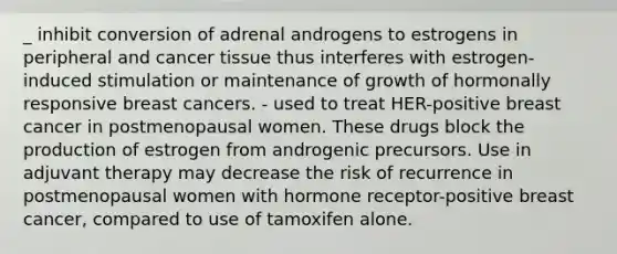 _ inhibit conversion of adrenal androgens to estrogens in peripheral and cancer tissue thus interferes with estrogen-induced stimulation or maintenance of growth of hormonally responsive breast cancers. - used to treat HER-positive breast cancer in postmenopausal women. These drugs block the production of estrogen from androgenic precursors. Use in adjuvant therapy may decrease the risk of recurrence in postmenopausal women with hormone receptor-positive breast cancer, compared to use of tamoxifen alone.