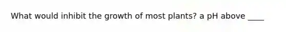 What would inhibit the growth of most plants? a pH above ____