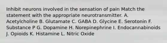 Inhibit neurons involved in the sensation of pain Match the statement with the appropriate neurotransmitter. A. Acetylcholine B. Glutamate C. GABA D. Glycine E. Serotonin F. Substance P G. Dopamine H. Norepinephrine I. Endocannabinoids J. Opioids K. Histamine L. Nitric Oxide