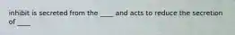 inhibit is secreted from the ____ and acts to reduce the secretion of ____