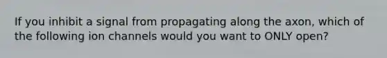 If you inhibit a signal from propagating along the axon, which of the following ion channels would you want to ONLY open?