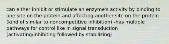 can either inhibit or stimulate an enzyme's activity by binding to one site on the protein and affecting another site on the protein (kind of similar to noncompetitive inhibition) -has multiple pathways for control like in signal transduction (activating/inhibiting followed by stabilizing)