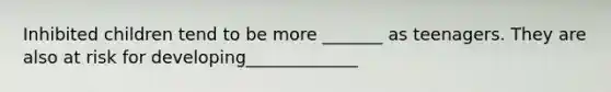 Inhibited children tend to be more _______ as teenagers. They are also at risk for developing_____________