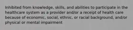 Inhibited from knowledge, skills, and abilities to participate in the healthcare system as a provider and/or a receipt of health care because of economic, social, ethnic, or racial background, and/or physical or mental impairment