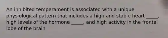 An inhibited temperament is associated with a unique physiological pattern that includes a high and stable heart _____, high levels of the hormone _____, and high activity in the frontal lobe of the brain