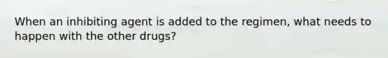 When an inhibiting agent is added to the regimen, what needs to happen with the other drugs?