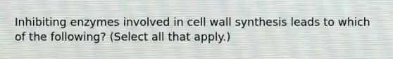 Inhibiting enzymes involved in cell wall synthesis leads to which of the following? (Select all that apply.)