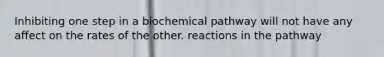 Inhibiting one step in a biochemical pathway will not have any affect on the rates of the other. reactions in the pathway