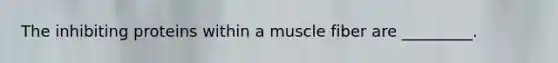 The inhibiting proteins within a muscle fiber are _________.