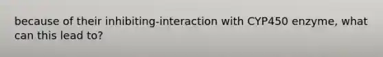 because of their inhibiting-interaction with CYP450 enzyme, what can this lead to?