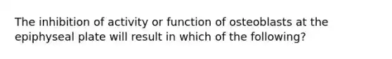 The inhibition of activity or function of osteoblasts at the epiphyseal plate will result in which of the following?