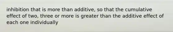 inhibition that is more than additive, so that the cumulative effect of two, three or more is greater than the additive effect of each one individually