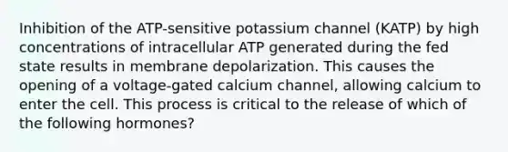 Inhibition of the ATP-sensitive potassium channel (KATP) by high concentrations of intracellular ATP generated during the fed state results in membrane depolarization. This causes the opening of a voltage-gated calcium channel, allowing calcium to enter the cell. This process is critical to the release of which of the following hormones?