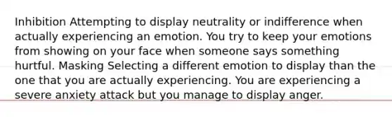 Inhibition Attempting to display neutrality or indifference when actually experiencing an emotion. You try to keep your emotions from showing on your face when someone says something hurtful. Masking Selecting a different emotion to display than the one that you are actually experiencing. You are experiencing a severe anxiety attack but you manage to display anger.