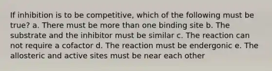 If inhibition is to be competitive, which of the following must be true? a. There must be more than one binding site b. The substrate and the inhibitor must be similar c. The reaction can not require a cofactor d. The reaction must be endergonic e. The allosteric and active sites must be near each other