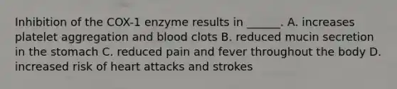 Inhibition of the COX-1 enzyme results in ______. A. increases platelet aggregation and blood clots B. reduced mucin secretion in the stomach C. reduced pain and fever throughout the body D. increased risk of heart attacks and strokes