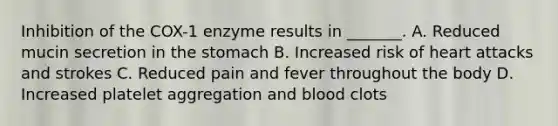 Inhibition of the COX-1 enzyme results in _______. A. Reduced mucin secretion in the stomach B. Increased risk of heart attacks and strokes C. Reduced pain and fever throughout the body D. Increased platelet aggregation and blood clots