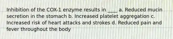 Inhibition of the COX-1 enzyme results in ____ a. Reduced mucin secretion in the stomach b. Increased platelet aggregation c. Increased risk of heart attacks and strokes d. Reduced pain and fever throughout the body