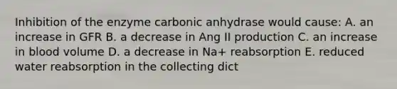 Inhibition of the enzyme carbonic anhydrase would cause: A. an increase in GFR B. a decrease in Ang II production C. an increase in blood volume D. a decrease in Na+ reabsorption E. reduced water reabsorption in the collecting dict