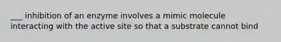 ___ inhibition of an enzyme involves a mimic molecule interacting with the active site so that a substrate cannot bind