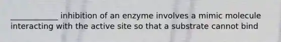 ____________ inhibition of an enzyme involves a mimic molecule interacting with the active site so that a substrate cannot bind