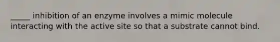 _____ inhibition of an enzyme involves a mimic molecule interacting with the active site so that a substrate cannot bind.