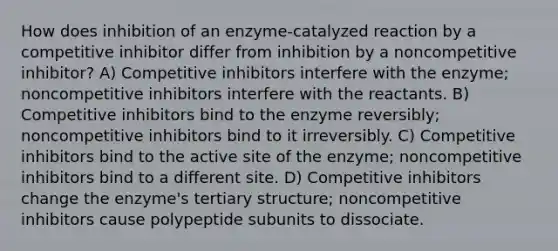 How does inhibition of an enzyme-catalyzed reaction by a competitive inhibitor differ from inhibition by a noncompetitive inhibitor? A) Competitive inhibitors interfere with the enzyme; noncompetitive inhibitors interfere with the reactants. B) Competitive inhibitors bind to the enzyme reversibly; noncompetitive inhibitors bind to it irreversibly. C) Competitive inhibitors bind to the active site of the enzyme; noncompetitive inhibitors bind to a different site. D) Competitive inhibitors change the enzyme's tertiary structure; noncompetitive inhibitors cause polypeptide subunits to dissociate.