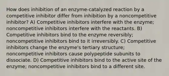 How does inhibition of an enzyme-catalyzed reaction by a competitive inhibitor differ from inhibition by a noncompetitive inhibitor? A) Competitive inhibitors interfere with the enzyme; noncompetitive inhibitors interfere with the reactants. B) Competitive inhibitors bind to the enzyme reversibly; noncompetitive inhibitors bind to it irreversibly. C) Competitive inhibitors change the enzyme's tertiary structure; noncompetitive inhibitors cause polypeptide subunits to dissociate. D) Competitive inhibitors bind to the active site of the enzyme; noncompetitive inhibitors bind to a different site.